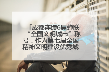 成都连续6届蝉联“全国文明城市”称号，作为第七届全国精神文明建设优秀城市代表参会