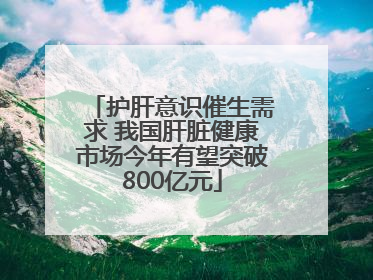 护肝意识催生需求 我国肝脏健康市场今年有望突破800亿元
