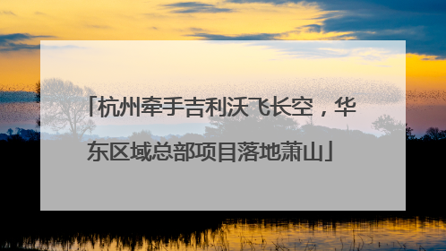 杭州牵手吉利沃飞长空，华东区域总部项目落地萧山