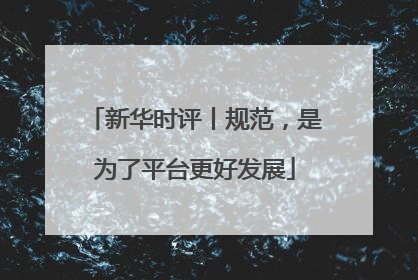 新华时评丨规范，是为了平台更好发展