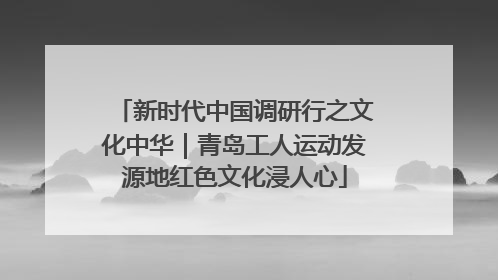 新时代中国调研行之文化中华｜青岛工人运动发源地红色文化浸人心