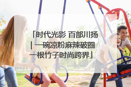 时代光影 百部川扬｜一碗凉粉麻辣破圈 一根竹子时尚跨界