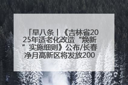 早八条丨《吉林省2025年适老化改造“焕新”实施细则》公布/长春净月高新区将发放200万元汽车消费券！