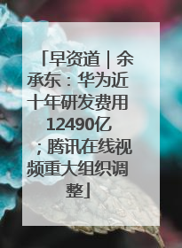 早资道｜余承东：华为近十年研发费用12490亿；腾讯在线视频重大组织调整