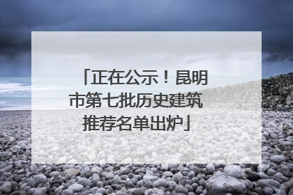 正在公示！昆明市第七批历史建筑推荐名单出炉