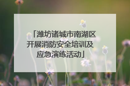 潍坊诸城市南湖区开展消防安全培训及应急演练活动