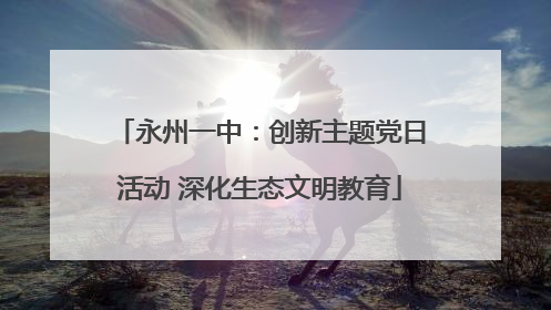 永州一中：创新主题党日活动 深化生态文明教育