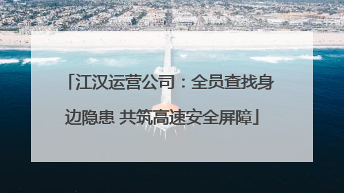江汉运营公司：全员查找身边隐患 共筑高速安全屏障