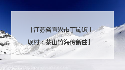 江苏省宜兴市丁蜀镇上坝村：茶山竹海传新曲