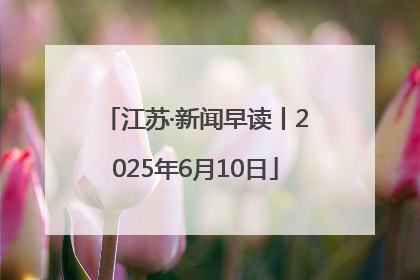 江苏·新闻早读丨2025年6月10日