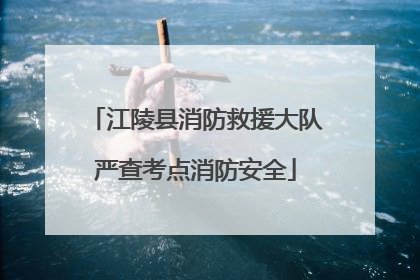 江陵县消防救援大队严查考点消防安全