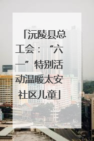 沅陵县总工会：“六一”特别活动温暖太安社区儿童
