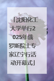沈阳化工大学举行2025年俄罗斯院士专家辽宁行活动开幕式