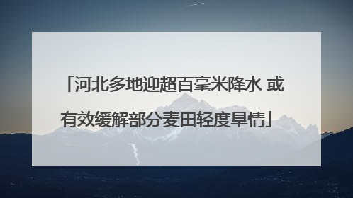 河北多地迎超百毫米降水 或有效缓解部分麦田轻度旱情