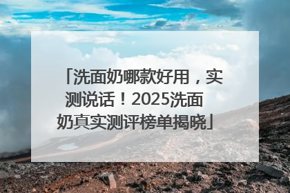 洗面奶哪款好用，实测说话！2025洗面奶真实测评榜单揭晓