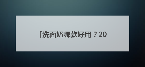 洗面奶哪款好用？2025口碑榜！十款好用到惊艳的洗面奶推荐
