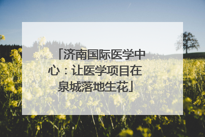 济南国际医学中心：让医学项目在泉城落地生花