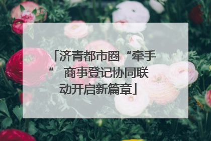济青都市圈“牵手” 商事登记协同联动开启新篇章