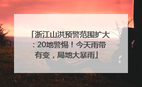 浙江山洪预警范围扩大：20地警惕！今天雨带有变，局地大暴雨