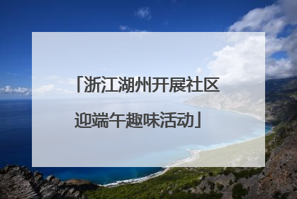 浙江湖州开展社区迎端午趣味活动
