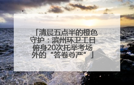 清晨五点半的橙色守护：滨州环卫工日俯身20次托举考场外的“答卷尊严”