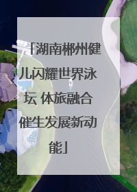湖南郴州健儿闪耀世界泳坛 体旅融合催生发展新动能