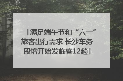 满足端午节和“六一”旅客出行需求 长沙车务段增开始发临客12趟