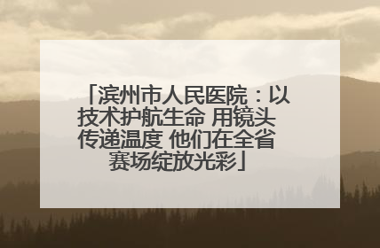 滨州市人民医院：以技术护航生命 用镜头传递温度 他们在全省赛场绽放光彩
