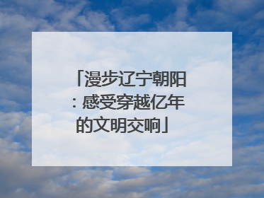 漫步辽宁朝阳：感受穿越亿年的文明交响