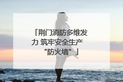荆门消防多维发力 筑牢安全生产“防火墙”