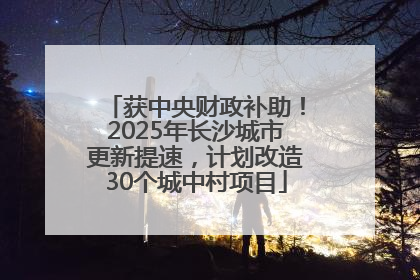 获中央财政补助！2025年长沙城市更新提速，计划改造30个城中村项目