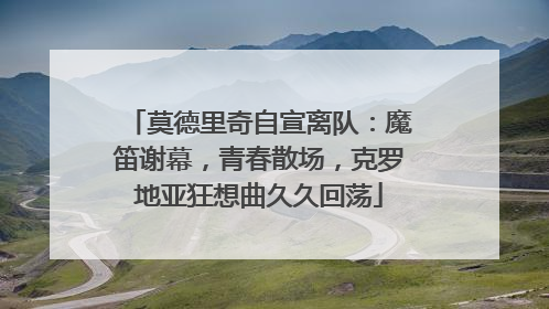 莫德里奇自宣离队：魔笛谢幕，青春散场，克罗地亚狂想曲久久回荡