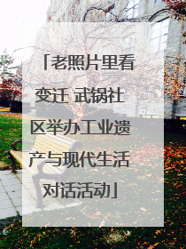 老照片里看变迁 武锅社区举办工业遗产与现代生活对话活动