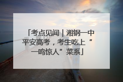 考点见闻｜湘钢一中平安高考，考生吃上“一鸣惊人”菜系