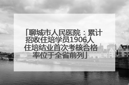 聊城市人民医院：累计招收住培学员1906人 住培结业首次考核合格率位于全省前列