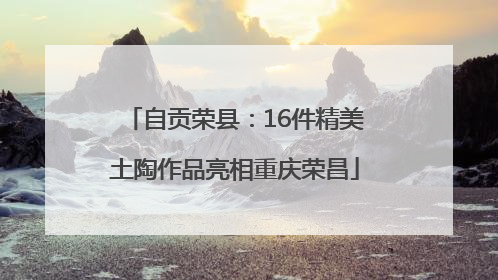 自贡荣县：16件精美土陶作品亮相重庆荣昌