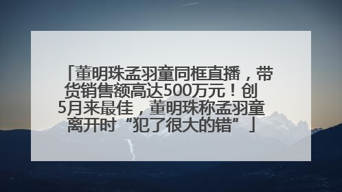 董明珠孟羽童同框直播，带货销售额高达500万元！创5月来最佳，董明珠称孟羽童离开时“犯了很大的错”