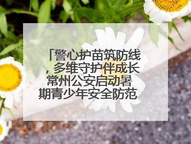 警心护苗筑防线，多维守护伴成长 常州公安启动暑期青少年安全防范集中宣传行动