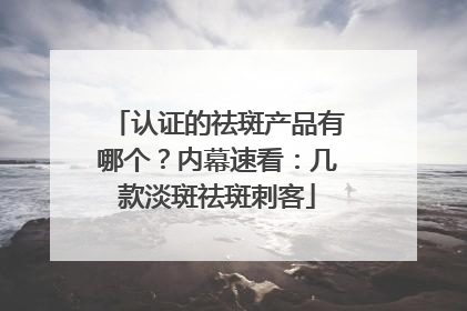 认证的祛斑产品有哪个？内幕速看：几款淡斑祛斑刺客