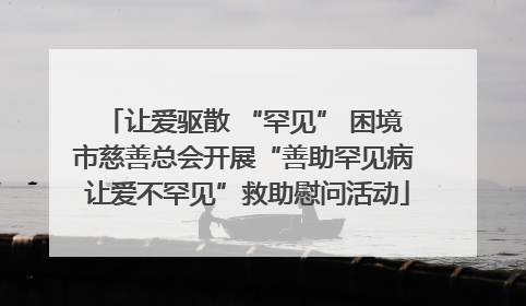 让爱驱散 “罕见” 困境 市慈善总会开展“善助罕见病 让爱不罕见”救助慰问活动