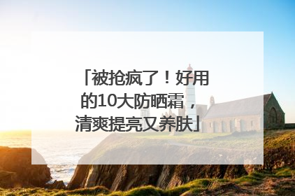 被抢疯了！好用的10大防晒霜，清爽提亮又养肤