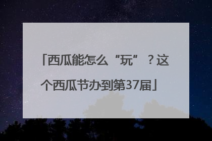 西瓜能怎么“玩”？这个西瓜节办到第37届