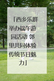 西乡乐群举办端午游园活动 邻里共同体验传统节日魅力