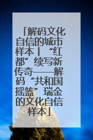 解码文化自信的城市样本丨“红都”续写新传奇——解码“共和国摇篮”瑞金的文化自信样本