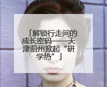 解锁行走间的成长密码——天津蓟州掀起“研学热”