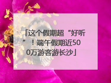 这个假期超“好听”！端午假期近500万游客游长沙