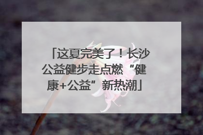 这夏完美了！长沙公益健步走点燃“健康+公益”新热潮