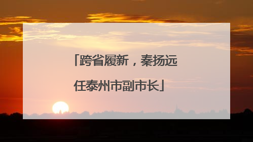 跨省履新，秦扬远任泰州市副市长