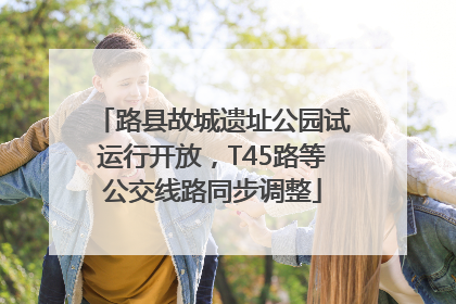 路县故城遗址公园试运行开放，T45路等公交线路同步调整