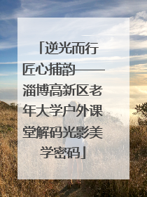 逆光而行 匠心捕韵——淄博高新区老年大学户外课堂解码光影美学密码